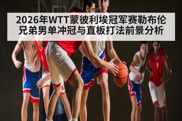 2026年WTT蒙彼利埃冠军赛勒布伦兄弟男单冲冠与直板打法前景分析