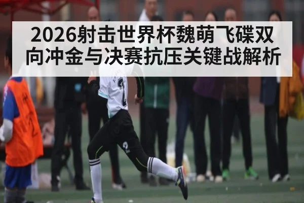 2026射击世界杯魏萌飞碟双向冲金与决赛抗压关键战解析